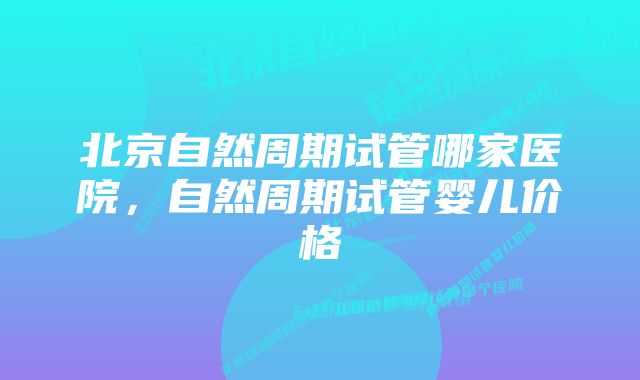 北京自然周期试管哪家医院，自然周期试管婴儿价格