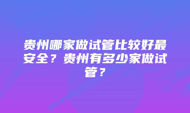 贵州哪家做试管比较好最安全？贵州有多少家做试管？