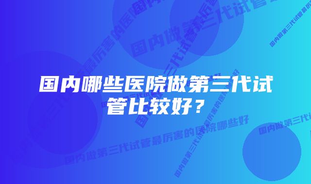 国内哪些医院做第三代试管比较好？