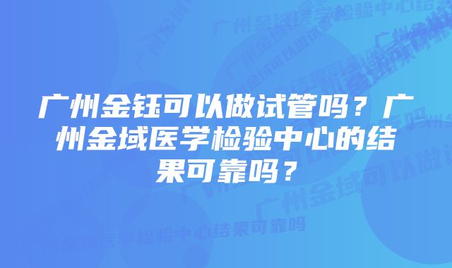 广州金钰可以做试管吗？广州金域医学检验中心的结果可靠吗？