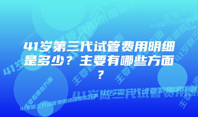 41岁第三代试管费用明细是多少？主要有哪些方面？