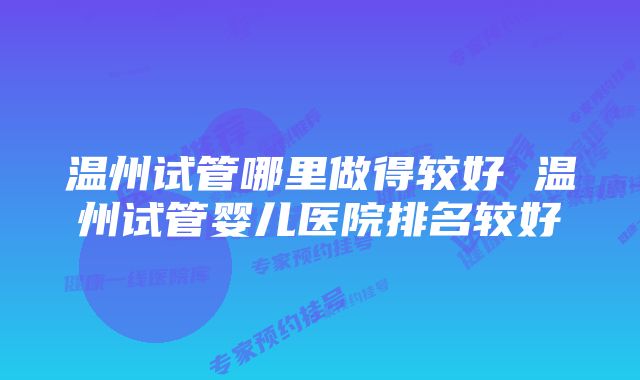 温州试管哪里做得较好 温州试管婴儿医院排名较好