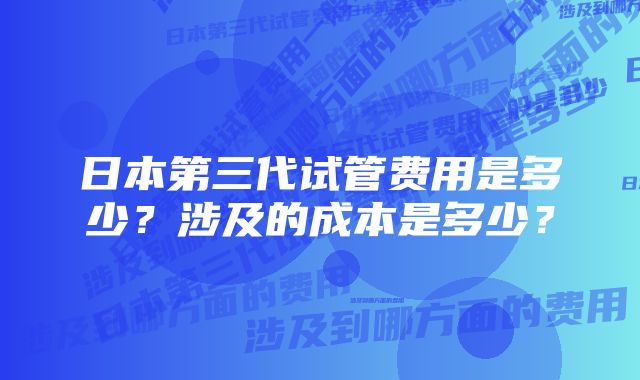 日本第三代试管费用是多少？涉及的成本是多少？