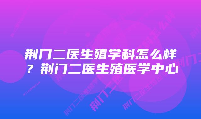 荆门二医生殖学科怎么样？荆门二医生殖医学中心