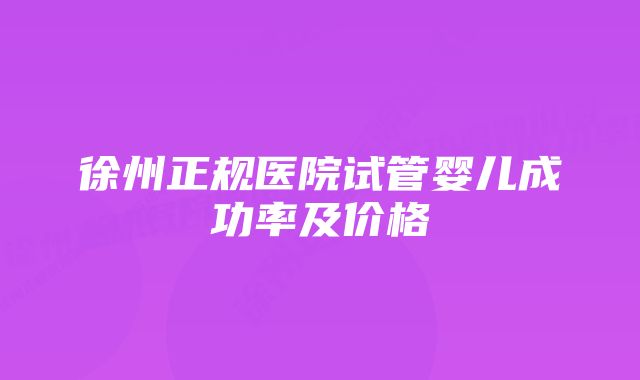 徐州正规医院试管婴儿成功率及价格