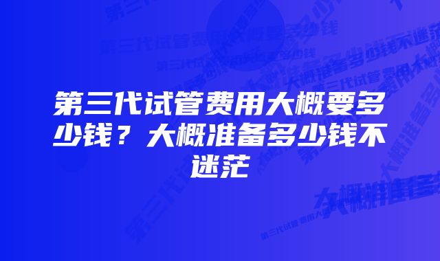 第三代试管费用大概要多少钱？大概准备多少钱不迷茫