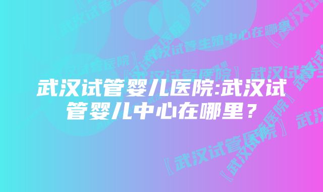 武汉试管婴儿医院:武汉试管婴儿中心在哪里？