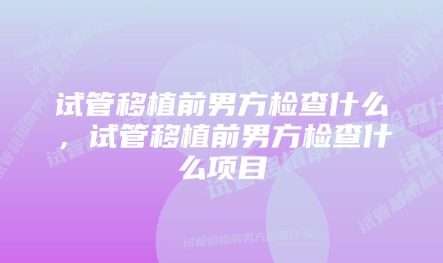 试管移植前男方检查什么，试管移植前男方检查什么项目