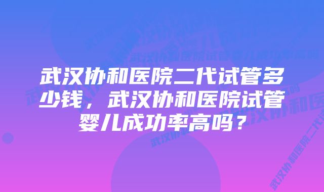 武汉协和医院二代试管多少钱，武汉协和医院试管婴儿成功率高吗？