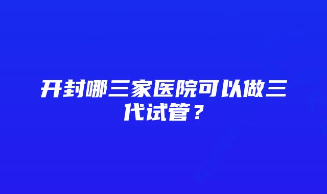 开封哪三家医院可以做三代试管？