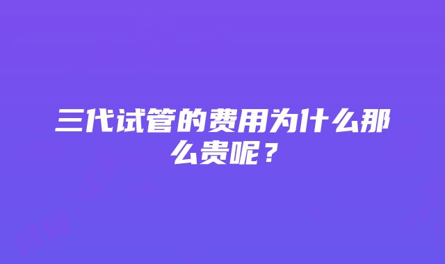 三代试管的费用为什么那么贵呢？