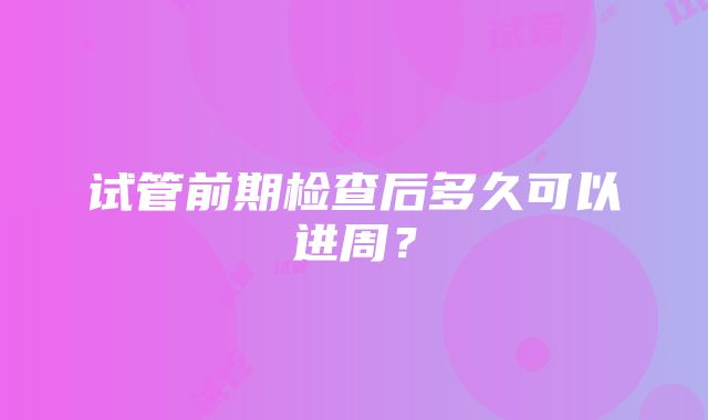 试管前期检查后多久可以进周？