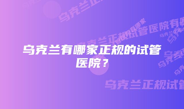 乌克兰有哪家正规的试管医院？