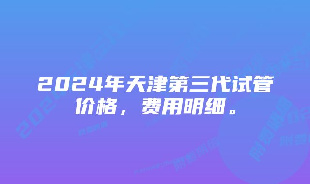 2024年天津第三代试管价格，费用明细。