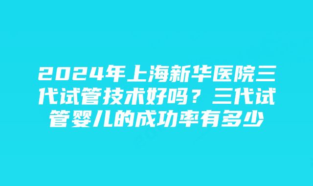 2024年上海新华医院三代试管技术好吗？三代试管婴儿的成功率有多少