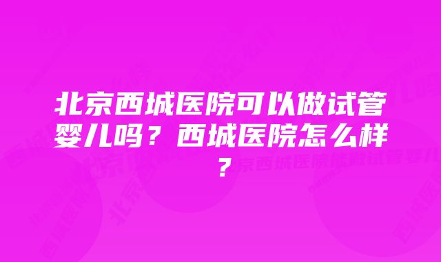 北京西城医院可以做试管婴儿吗？西城医院怎么样？