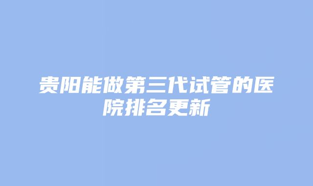 贵阳能做第三代试管的医院排名更新