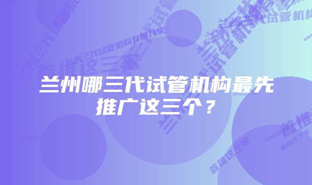 兰州哪三代试管机构最先推广这三个？