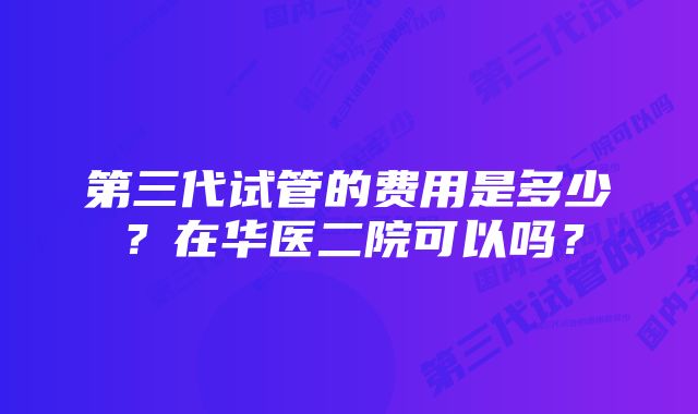 第三代试管的费用是多少？在华医二院可以吗？