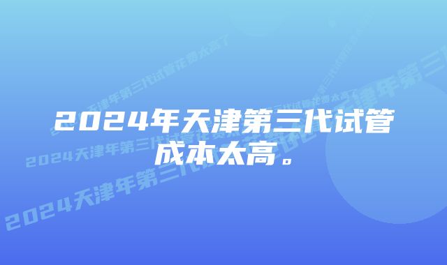 2024年天津第三代试管成本太高。