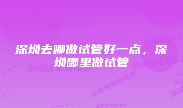 深圳去哪做试管好一点，深圳哪里做试管