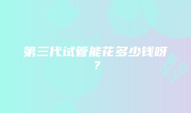 第三代试管能花多少钱呀？