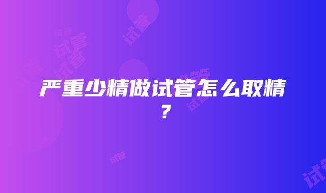 严重少精做试管怎么取精？