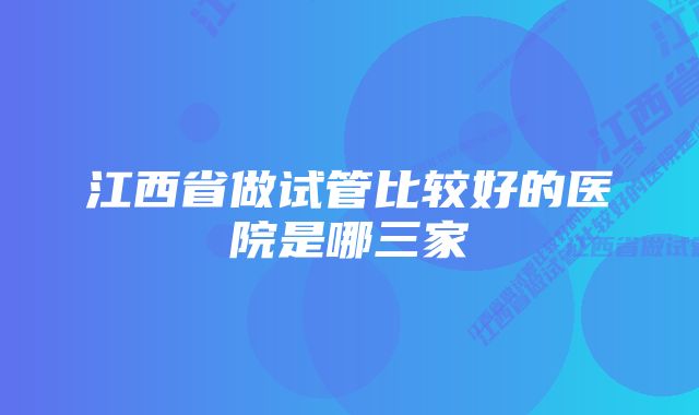 江西省做试管比较好的医院是哪三家