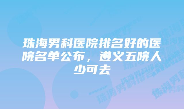 珠海男科医院排名好的医院名单公布，遵义五院人少可去