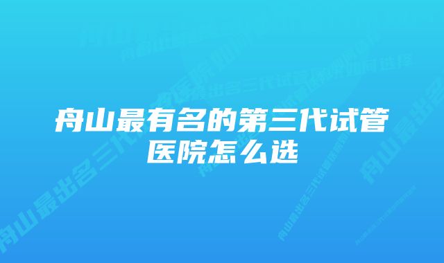 舟山最有名的第三代试管医院怎么选