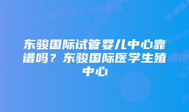 东骏国际试管婴儿中心靠谱吗？东骏国际医学生殖中心