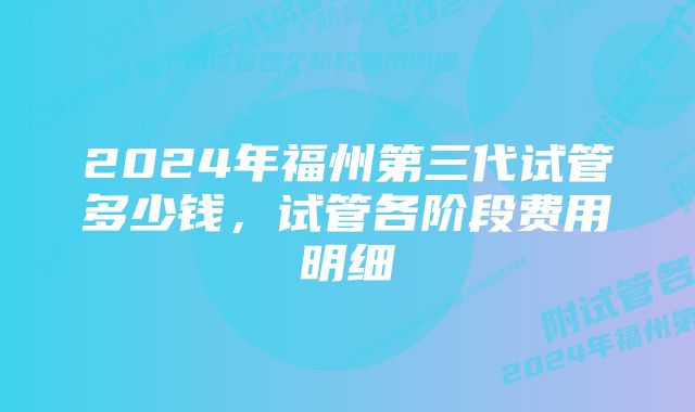 2024年福州第三代试管多少钱，试管各阶段费用明细