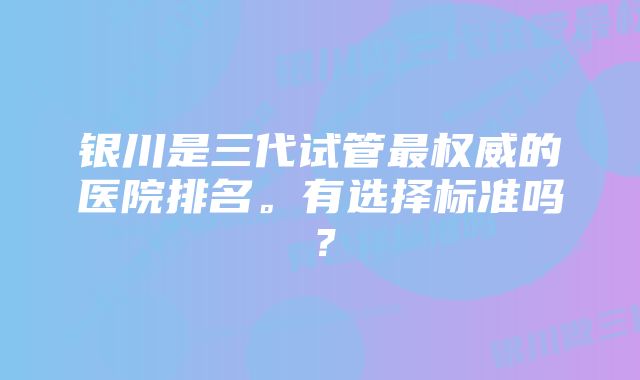 银川是三代试管最权威的医院排名。有选择标准吗？