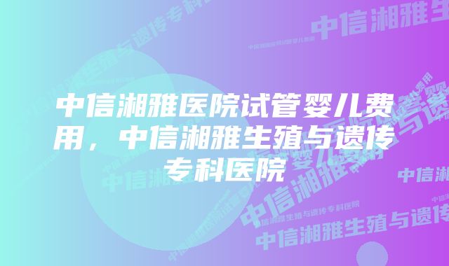 中信湘雅医院试管婴儿费用，中信湘雅生殖与遗传专科医院