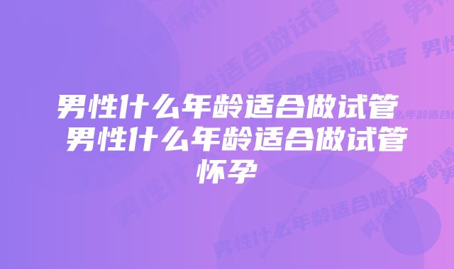 男性什么年龄适合做试管 男性什么年龄适合做试管怀孕