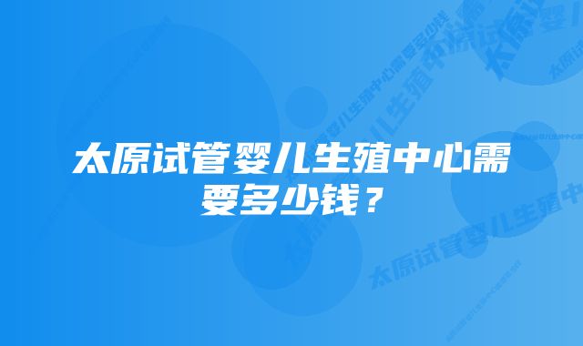 太原试管婴儿生殖中心需要多少钱？