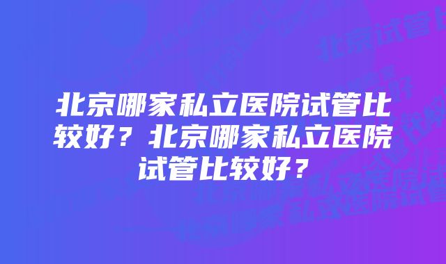 北京哪家私立医院试管比较好？北京哪家私立医院试管比较好？