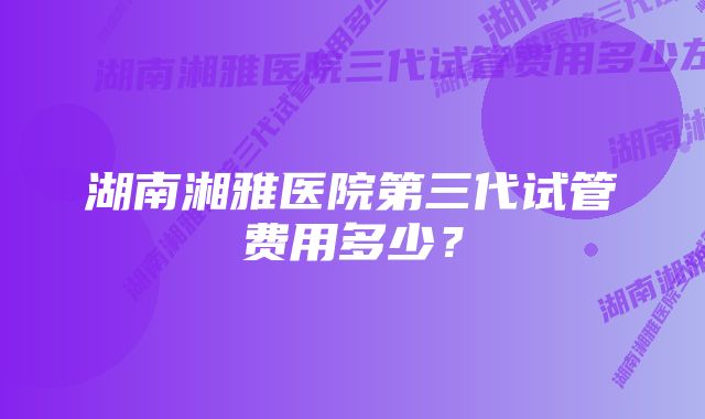 湖南湘雅医院第三代试管费用多少？