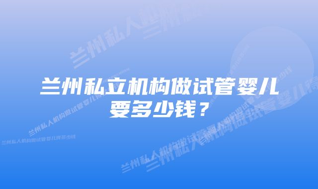 兰州私立机构做试管婴儿要多少钱？