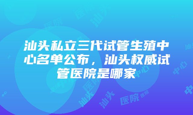 汕头私立三代试管生殖中心名单公布，汕头权威试管医院是哪家