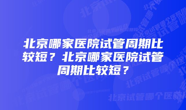 北京哪家医院试管周期比较短？北京哪家医院试管周期比较短？