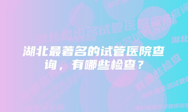 湖北最著名的试管医院查询，有哪些检查？