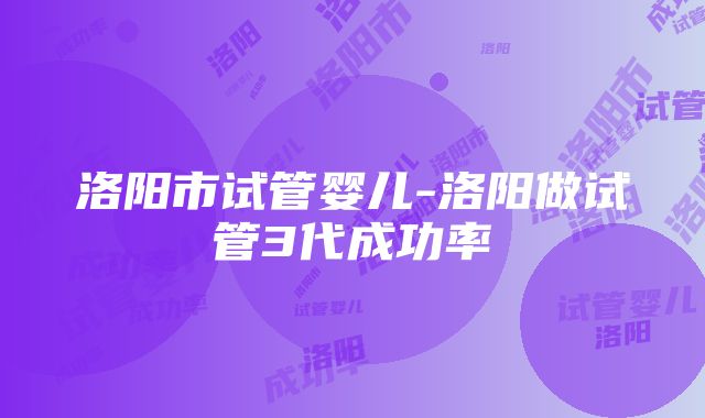 洛阳市试管婴儿-洛阳做试管3代成功率