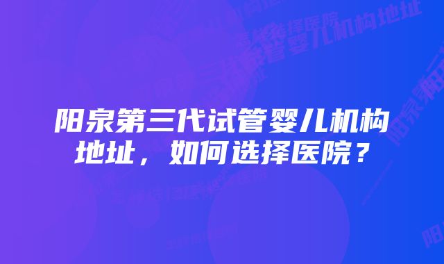 阳泉第三代试管婴儿机构地址，如何选择医院？