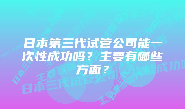 日本第三代试管公司能一次性成功吗？主要有哪些方面？