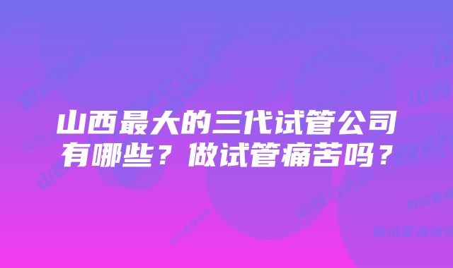 山西最大的三代试管公司有哪些？做试管痛苦吗？