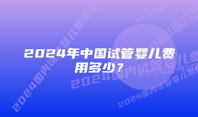 2024年中国试管婴儿费用多少？