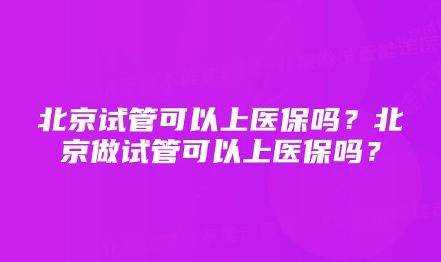 北京试管可以上医保吗？北京做试管可以上医保吗？