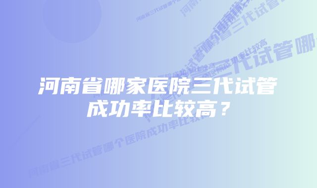 河南省哪家医院三代试管成功率比较高？