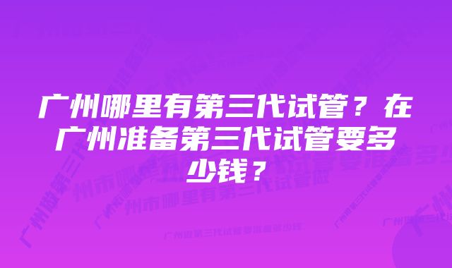 广州哪里有第三代试管？在广州准备第三代试管要多少钱？